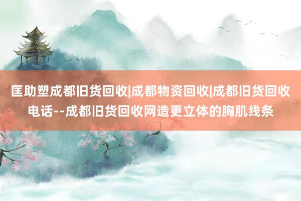 匡助塑成都旧货回收|成都物资回收|成都旧货回收电话--成都旧货回收网造更立体的胸肌线条