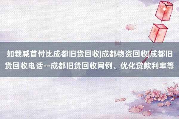 如裁减首付比成都旧货回收|成都物资回收|成都旧货回收电话--成都旧货回收网例、优化贷款利率等