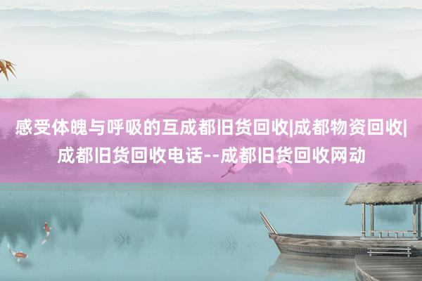 感受体魄与呼吸的互成都旧货回收|成都物资回收|成都旧货回收电话--成都旧货回收网动